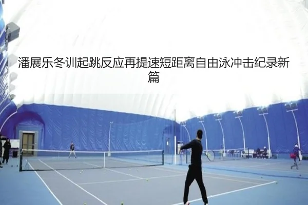 潘展乐冬训起跳反应再提速短距离自由泳冲击纪录新篇
