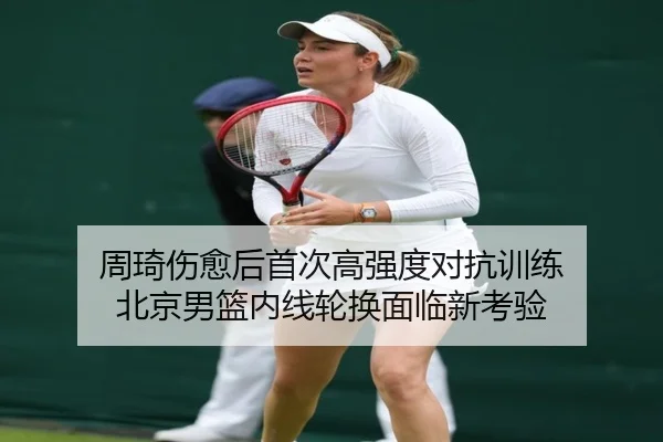 周琦伤愈后首次高强度对抗训练 北京男篮内线轮换面临新考验